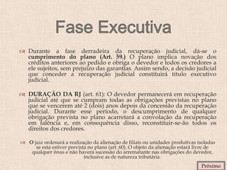  Durante a fase derradeira da recuperação judicial, dá-se o
cumprimento do plano (Art. 59.) O plano implica novação dos
créditos anteriores ao pedido e obriga o devedor e todos os credores a
ele sujeitos, sem prejuízo das garantias. Assim sendo, a decisão judicial
que conceder a recuperação judicial constituirá título executivo
judicial.
 DURAÇÃO DA RJ (art. 61): O devedor permanecerá em recuperação
judicial até que se cumpram todas as obrigações previstas no plano
que se vencerem até 2 (dois) anos depois da concessão da recuperação
judicial. Durante esse período, o descumprimento de qualquer
obrigação prevista no plano acarretará a convolação da recuperação
em falência e, em consequência disso, reconstituir-se-ão todos os
direitos dos credores.
 O juiz ordenará a realização da alienação de filiais ou unidades produtivas isoladas
se esta estiver prevista no plano (art. 60). O objeto da alienação estará livre de
qualquer ônus e não haverá sucessão do arrematante nas obrigações do devedor,
inclusive as de natureza tributária.
Próximo
 