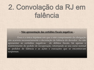 – Não apresentação das certidões fiscais negativas –
Essa é a única hipótese em que o não cumprimento da obrigação
não acarreta necessariamente a decretação de falência do devedor. Ao não
apresentar as certidões negativas de débitos fiscais, há apenas o
indeferimento do pedido de recuperação, retornando ao seu curso normal
os pedidos de falência e as ações e execuções que se encontravam
suspensas.
 