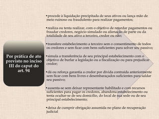 •procede à liquidação precipitada de seus ativos ou lança mão de
meio ruinoso ou fraudulento para realizar pagamentos;
•realiza ou tenta realizar, com o objetivo de retardar pagamentos ou
fraudar credores, negócio simulado ou alienação de parte ou da
totalidade de seu ativo a terceiro, credor ou não;
•transfere estabelecimento a terceiro sem o consentimento de todos
os credores e sem ficar com bens suficientes para solver seu passivo;
•simula a transferência de seu principal estabelecimento com o
objetivo de burlar a legislação ou a fiscalização ou para prejudicar
credor;
•dá ou reforça garantia a credor por dívida contraída anteriormente
sem ficar com bens livres e desembaraçados suficientes para saldar
seu passivo;
•ausenta-se sem deixar representante habilitado e com recursos
suficientes para pagar os credores, abandona estabelecimento ou
tenta ocultar-se de seu domicílio, do local de sua sede ou de seu
principal estabelecimento;
•deixa de cumprir obrigação assumida no plano de recuperação
judicial
Por prática de ato
previsto no inciso
III do caput do
art. 94
 