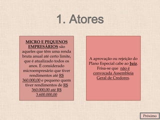 MICRO E PEQUENOS
EMPRESÁRIOS são
aqueles que têm uma renda
bruta anual até certo limite,
que é atualizado todos os
anos. É considerado
microempresário que tiver
rendimentos até R$
360.000,00 e pequeno quem
tiver rendimentos de R$
360.000,00 até R$
3.600.000,00
A aprovação ou rejeição do
Plano Especial cabe ao Juiz.
Frisa-se que não é
convocada Assembleia
Geral de Credores.
Próximo
 