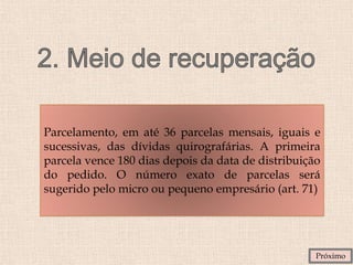 Parcelamento, em até 36 parcelas mensais, iguais e
sucessivas, das dívidas quirografárias. A primeira
parcela vence 180 dias depois da data de distribuição
do pedido. O número exato de parcelas será
sugerido pelo micro ou pequeno empresário (art. 71)
Próximo
 