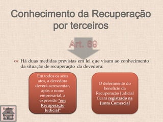  Há duas medidas previstas em lei que visam ao conhecimento
da situação de recuperação da devedora:
Em todos os seus
atos, a devedora
deverá acrescentar,
após o nome
empresarial, a
expressão "em
Recuperação
Judicial"
O deferimento do
benefício da
Recuperação Judicial
ficará registrado na
Junta Comercial
Retornar
ao
Esquema
do Mapa
 