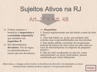  Requisitos:
1. Exerça regularmente sua atividade a mais de dois
anos;
2. Não seja falido ou, se foi, que tenham sido
extintas suas responsabilidades daí decorrentes;
3. Não tenha obtido concessão de recuperação
judicial há menos de cinco anos (ou oito anos no
caso de microempresa ou empresa de pequeno
porte) e
4. Não ter sido condenado ou não ter, como
administrador ou sócio controlador, pessoa
condenada por crime falimentar.
 Podem requerer o
benefício o empresário e
a sociedade empresária
que atendam aos
requisitos 
 São denominados
devedores. Via de regra,
os administradores e
sócios não são devedores.
Além disso, o cônjuge sobrevivente, os herdeiros do devedor, inventariante ou sócio
remanescente também podem requerer a recuperação judicial.
Próximo
 