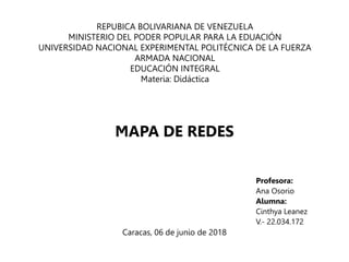 REPUBICA BOLIVARIANA DE VENEZUELA
MINISTERIO DEL PODER POPULAR PARA LA EDUACIÓN
UNIVERSIDAD NACIONAL EXPERIMENTAL POLITÉCNICA DE LA FUERZA
ARMADA NACIONAL
EDUCACIÓN INTEGRAL
Materia: Didáctica
Profesora:
Ana Osorio
Alumna:
Cinthya Leanez
V.- 22.034.172
Caracas, 06 de junio de 2018
MAPA DE REDES
 