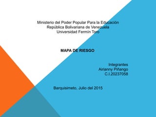 Ministerio del Poder Popular Para la Educación
República Bolivariana de Venezuela
Universidad Fermín Toro
MAPA DE RIESGO
Integrantes
Airianny Piñango
C.I.20237058
Barquisimeto, Julio del 2015
 