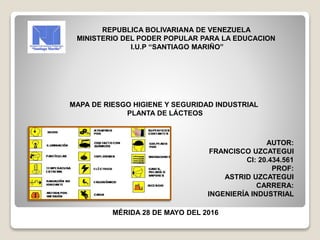 REPUBLICA BOLIVARIANA DE VENEZUELA
MINISTERIO DEL PODER POPULAR PARA LA EDUCACION
I.U.P “SANTIAGO MARIÑO”
MAPA DE RIESGO HIGIENE Y SEGURIDAD INDUSTRIAL
PLANTA DE LÁCTEOS
AUTOR:
FRANCISCO UZCATEGUI
CI: 20.434.561
PROF:
ASTRID UZCATEGUI
CARRERA:
INGENIERÍA INDUSTRIAL
MÉRIDA 28 DE MAYO DEL 2016
 
