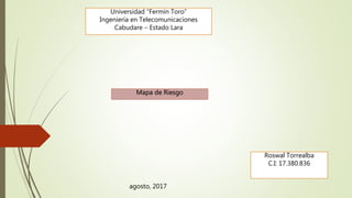 Universidad “Fermín Toro”
Ingeniería en Telecomunicaciones
Cabudare – Estado Lara
Roswal Torrealba
C.I: 17.380.836
Mapa de Riesgo
agosto, 2017
 