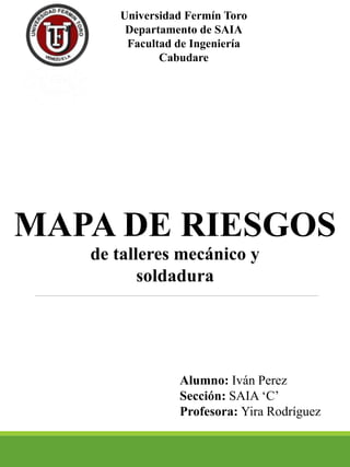 Universidad Fermín Toro
Departamento de SAIA
Facultad de Ingeniería
Cabudare
MAPA DE RIESGOS
de talleres mecánico y
soldadura
Alumno: Iván Perez
Sección: SAIA ‘C’
Profesora: Yira Rodríguez
 