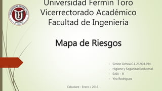 Universidad Fermín Toro
Vicerrectorado Académico
Facultad de Ingeniería
- Simon Ochoa C.I. 23.904.994
- Higiene y Seguridad Industrial
- SAIA – B
- Yira Rodriguez
Mapa de Riesgos
Cabudare - Enero / 2016
 