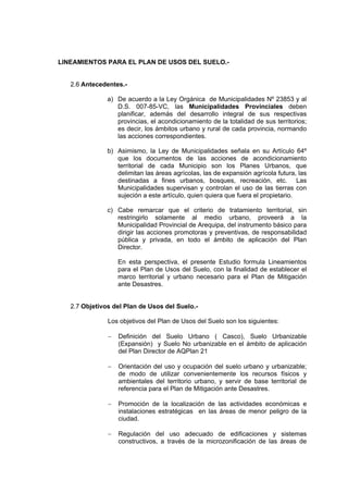 LINEAMIENTOS PARA EL PLAN DE USOS DEL SUELO.-
2.6 Antecedentes.-
a) De acuerdo a la Ley Orgánica de Municipalidades Nº 23853 y al
D.S. 007-85-VC, las Municipalidades Provinciales deben
planificar, además del desarrollo integral de sus respectivas
provincias, el acondicionamiento de la totalidad de sus territorios;
es decir, los ámbitos urbano y rural de cada provincia, normando
las acciones correspondientes.
b) Asimismo, la Ley de Municipalidades señala en su Artículo 64º
que los documentos de las acciones de acondicionamiento
territorial de cada Municipio son los Planes Urbanos, que
delimitan las áreas agrícolas, las de expansión agrícola futura, las
destinadas a fines urbanos, bosques, recreación, etc. Las
Municipalidades supervisan y controlan el uso de las tierras con
sujeción a este artículo, quien quiera que fuera el propietario.
c) Cabe remarcar que el criterio de tratamiento territorial, sin
restringirlo solamente al medio urbano, proveerá a la
Municipalidad Provincial de Arequipa, del instrumento básico para
dirigir las acciones promotoras y preventivas, de responsabilidad
pública y privada, en todo el ámbito de aplicación del Plan
Director.
En esta perspectiva, el presente Estudio formula Lineamientos
para el Plan de Usos del Suelo, con la finalidad de establecer el
marco territorial y urbano necesario para el Plan de Mitigación
ante Desastres.
2.7 Objetivos del Plan de Usos del Suelo.-
Los objetivos del Plan de Usos del Suelo son los siguientes:
− Definición del Suelo Urbano ( Casco), Suelo Urbanizable
(Expansión) y Suelo No urbanizable en el ámbito de aplicación
del Plan Director de AQPlan 21
− Orientación del uso y ocupación del suelo urbano y urbanizable;
de modo de utilizar convenientemente los recursos físicos y
ambientales del territorio urbano, y servir de base territorial de
referencia para el Plan de Mitigación ante Desastres.
− Promoción de la localización de las actividades económicas e
instalaciones estratégicas en las áreas de menor peligro de la
ciudad.
− Regulación del uso adecuado de edificaciones y sistemas
constructivos, a través de la microzonificación de las áreas de
 