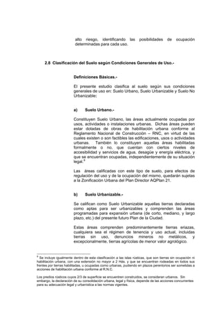 alto riesgo, identificando las posibilidades de ocupación
determinadas para cada uso.
2.8 Clasificación del Suelo según Condiciones Generales de Uso.-
Definiciones Básicas.-
El presente estudio clasifica al suelo según sus condiciones
generales de uso en: Suelo Urbano, Suelo Urbanizable y Suelo No
Urbanizable:
a) Suelo Urbano.-
Constituyen Suelo Urbano, las áreas actualmente ocupadas por
usos, actividades o instalaciones urbanas. Dichas áreas pueden
estar dotadas de obras de habilitación urbana conforme al
Reglamento Nacional de Construcción – RNC, en virtud de las
cuales existen o son factibles las edificaciones, usos o actividades
urbanas. También lo constituyen aquellas áreas habilitadas
formalmente o no, que cuentan con ciertos niveles de
accesibilidad y servicios de agua, desagüe y energía eléctrica, y
que se encuentran ocupadas, independientemente de su situación
legal.8
Las áreas calificadas con este tipo de suelo, para efectos de
regulación del uso y de la ocupación del mismo, quedarán sujetas
a la Zonificación Urbana del Plan Director AQPlan 21.
b) Suelo Urbanizable.-
Se califican como Suelo Urbanizable aquellas tierras declaradas
como aptas para ser urbanizables y comprenden las áreas
programadas para expansión urbana (de corto, mediano, y largo
plazo, etc.) del presente futuro Plan de la Ciudad.
Estas áreas comprenden predominantemente tierras eriazas,
cualquiera sea el régimen de tenencia y uso actual, incluidas
tierras sin uso, denuncios mineros no metálicos, y
excepcionalmente, tierras agrícolas de menor valor agrológico.
8
Se incluye igualmente dentro de esta clasificación a las islas rústicas, que son tierras sin ocupación ni
habilitación urbana, con una extensión no mayor a 2 Hás. y que se encuentran rodeadas en todos sus
frentes por tierras habilitadas, u ocupadas como urbanas, pudiendo en plazos perentorios ser sometidas a
acciones de habilitación urbana conforme al R.N.C.
Los predios rústicos cuyos 2/3 de superficie se encuentren construidos, se consideran urbanos. Sin
embargo, la declaración de su consolidación urbana, legal y física, depende de las acciones concurrentes
para su adecuación legal y urbanística a las normas vigentes.
 