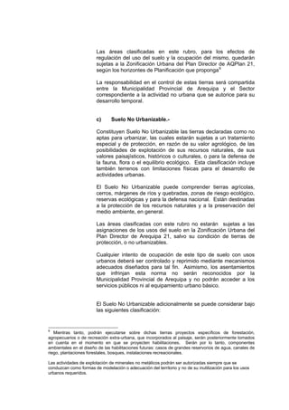 Las áreas clasificadas en este rubro, para los efectos de
regulación del uso del suelo y la ocupación del mismo, quedarán
sujetas a la Zonificación Urbana del Plan Director de AQPlan 21,
según los horizontes de Planificación que proponga9
La responsabilidad en el control de estas tierras será compartida
entre la Municipalidad Provincial de Arequipa y el Sector
correspondiente a la actividad no urbana que se autorice para su
desarrollo temporal.
c) Suelo No Urbanizable.-
Constituyen Suelo No Urbanizable las tierras declaradas como no
aptas para urbanizar, las cuales estarán sujetas a un tratamiento
especial y de protección, en razón de su valor agrológico, de las
posibilidades de explotación de sus recursos naturales, de sus
valores paisajísticos, históricos o culturales, o para la defensa de
la fauna, flora o el equilibrio ecológico. Esta clasificación incluye
también terrenos con limitaciones físicas para el desarrollo de
actividades urbanas.
El Suelo No Urbanizable puede comprender tierras agrícolas,
cerros, márgenes de ríos y quebradas, zonas de riesgo ecológico,
reservas ecológicas y para la defensa nacional. Están destinadas
a la protección de los recursos naturales y a la preservación del
medio ambiente, en general.
Las áreas clasificadas con este rubro no estarán sujetas a las
asignaciones de los usos del suelo en la Zonificación Urbana del
Plan Director de Arequipa 21, salvo su condición de tierras de
protección, o no urbanizables.
Cualquier intento de ocupación de este tipo de suelo con usos
urbanos deberá ser controlado y reprimido mediante mecanismos
adecuados diseñados para tal fin. Asimismo, los asentamientos
que infrinjan esta norma no serán reconocidos por la
Municipalidad Provincial de Arequipa y no podrán acceder a los
servicios públicos ni al equipamiento urbano básico.
El Suelo No Urbanizable adicionalmente se puede considerar bajo
las siguientes clasificación:
9
Mientras tanto, podrán ejecutarse sobre dichas tierras proyectos específicos de forestación,
agropecuarios o de recreación extra-urbana, que incorporados al paisaje, serán posteriormente tomados
en cuenta en el momento en que se proyecten habilitaciones. Serán por lo tanto, componentes
ambientales en el diseño de las habilitaciones futuras: casos de grandes reservorios de agua, canales de
riego, plantaciones forestales, bosques, instalaciones recreacionales.
Las actividades de explotación de minerales no metálicos podrán ser autorizadas siempre que se
conduzcan como formas de modelación o adecuación del territorio y no de su inutilización para los usos
urbanos requeridos.
 