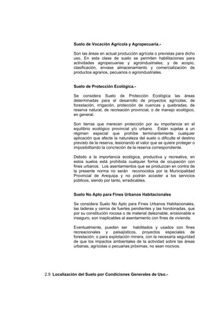 Suelo de Vocación Agrícola y Agropecuaria.-
Son las áreas en actual producción agrícola o previstas para dicho
uso, En esta clase de suelo se permiten habilitaciones para
actividades agropecuarias y agroindustriales; y de acopio,
clasificación, envase almacenamiento y comercialización de
productos agrarios, pecuarios o agroindustriales.
Suelo de Protección Ecológica.-
Se considera Suelo de Protección Ecológica las áreas
determinadas para el desarrollo de proyectos agrícolas, de
forestación, irrigación, protección de cuencas y quebradas, de
reserva natural, de recreación provincial, o de manejo ecológico,
en general.
Son tierras que merecen protección por su importancia en el
equilibrio ecológico provincial y/o urbano. Están sujetas a un
régimen especial que prohíbe terminantemente cualquier
aplicación que afecte la naturaleza del suelo o dificulte el destino
previsto de la reserva, lesionando el valor que se quiere proteger o
imposibilitando la concreción de la reserva correspondiente.
Debido a la importancia ecológica, productiva y recreativa, en
estos suelos está prohibida cualquier forma de ocupación con
fines urbanos. Los asentamientos que se produzcan en contra de
la presente norma no serán reconocidos por la Municipalidad
Provincial de Arequipa y no podrán acceder a los servicios
públicos, siendo por tanto, erradicables.
Suelo No Apto para Fines Urbanos Habitacionales
Se considera Suelo No Apto para Fines Urbanos Habitacionales,
las laderas y cerros de fuertes pendientes y las hondonadas, que
por su constitución rocosa o de material deleznable, erosionable e
inseguro, son inaplicables al asentamiento con fines de vivienda.
Eventualmente, pueden ser habilitados y usados con fines
recreacionales y paisajísticos, proyectos especiales de
forestación; o para explotación minera, con la necesaria seguridad
de que los impactos ambientales de la actividad sobre las áreas
urbanas, agrícolas o pecuarias próximas, no sean nocivos.
2.9 Localización del Suelo por Condiciones Generales de Uso.-
 