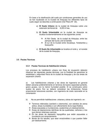 En base a la clasificación del suelo por condiciones generales de uso
se han localizado en la Ciudad de Arequipa los diferentes tipos de
suelo según se describe a continuación (Ver Plano Nº 30).
a) El Suelo Urbano de la ciudad de Arequipa cubre una
extensión territorial de 8,203.4 has.
b) El Suelo Urbanizable en la ciudad de Arequipa se
localiza fundamentalmente en las siguientes zonas:
Al Nor Oeste de la ciudad de Arequipa, entre las
pampas del Cural y de la Estrella
Al sur de la Ciudad entre Socabaya, Yarabamba y
Quequeña
c) El Suelo No Urbanizable se localiza al norte y al noreste
de la ciudad de Arequipa,
3.5 Pautas Técnicas
3.5.1 Pautas Técnicas de Habilitación Urbana
Los procesos de habilitación urbana con fines de ocupación deberán
observar las siguientes pautas técnicas, con la finalidad de garantizar la
estabilidad y seguridad física de la ciudad de Arequipa y de sus áreas de
expansión urbana:
a) Las habilitaciones urbanas y las obras de ingeniería en general
deben ubicarse preferentemente en terrenos de buena capacidad portante,
grano grueso, con la menor humedad posible. Si se construyera sobre
suelos de grano fino se deberá considerar las limitaciones físicas
proponiendo soluciones acordes, con ingeniería de costo razonable en la
cimentación.
b) No se permitirán habilitaciones urbanas y obras de ingeniería en:
Terrenos rellenados (sanitario o desmonte), con estratos de arena
eólica, áreas inundables o con afloramiento de la napa freática.
Áreas expuestas a inundaciones, avalanchas y/o deslizamientos.
Áreas de deposiciones detríticas de las quebradas, cañones o ríos
que drenan extensas cuencas.
En las áreas de depresión topográfica que están expuestas a
inundación por empozamiento.
Borde de los taludes, que sean erosionables o que puedan fallar
por deslizamiento.
 