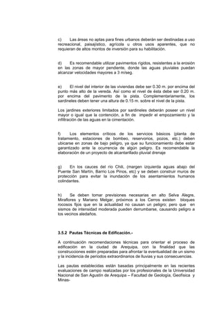 c) Las áreas no aptas para fines urbanos deberán ser destinadas a uso
recreacional, paisajístico, agrícola u otros usos aparentes, que no
requieran de altos montos de inversión para su habilitación.
d) Es recomendable utilizar pavimentos rígidos, resistentes a la erosión
en las zonas de mayor pendiente, donde las aguas pluviales puedan
alcanzar velocidades mayores a 3 m/seg.
e) El nivel del interior de las viviendas debe ser 0.30 m. por encima del
punto más alto de la vereda. Así como el nivel de ésta debe ser 0.20 m.
por encima del pavimento de la pista. Complementariamente, los
sardineles deben tener una altura de 0.15 m. sobre el nivel de la pista.
Los jardines exteriores limitados por sardineles deberán poseer un nivel
mayor o igual que la contención, a fin de impedir el empozamiento y la
infiltración de las aguas en la cimentación.
f) Los elementos críticos de los servicios básicos (planta de
tratamiento, estaciones de bombeo, reservorios, pozos, etc.) deben
ubicarse en zonas de bajo peligro, ya que su funcionamiento debe estar
garantizado ante la ocurrencia de algún peligro. Es recomendable la
elaboración de un proyecto de alcantarillado pluvial drenaje
g) En los cauces del río Chili, (margen izquierda aguas abajo del
Puente San Martín, Barrio Los Pinos, etc) y se deben construir muros de
protección para evitar la inundación de los asentamientos humanos
colindantes.
h) Se deben tomar previsiones necesarias en alto Selva Alegre,
Miraflores y Mariano Melgar, próximos a los Cerros existen bloques
rocosos fijos que en la actualidad no causan un peligro; pero que en
sismos de intensidad moderada pueden derrumbarse, causando peligro a
los vecinos aledaños.
3.5.2 Pautas Técnicas de Edificación.-
A continuación recomendaciones técnicas para orientar el proceso de
edificación en la ciudad de Arequipa, con la finalidad que las
construcciones estén preparadas para afrontar la eventualidad de un sismo
y la incidencia de períodos extraordinarios de lluvias y sus consecuencias.
Las pautas establecidas están basadas principalmente en las recientes
evaluaciones de campo realizadas por los profesionales de la Universidad
Nacional de San Agustín de Arequipa – Facultad de Geología, Geofísica y
Minas-
 
