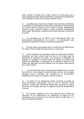 Norte, ubicado al noreste de la ciudad, donde se ha observado que el
suelo superficial del área donde se edificarán viviendas esta constituido por
rocas alteradas en matriz areno-arcillosa bastante suelta.
h) Las edificaciones menores de material noble (viviendas unifamiliares
o bifamiliares) de cimentación corrida, deben considerar en sobrecimientos
de concreto armado 4 fierros de 3/8” mínimo y corrido, especialmente
donde los suelos contienen arenas y pueden producirse asentamientos
diferenciales, densificación, amplificación de ondas sísmicas o licuefacción
de arenas.
i) Los agregados que se utilicen en las edificaciones deben ser
seleccionados mecánicamente, de acuerdo a la normalización para
garantizar la calidad del concreto en las obras de edificación.
j) Se debe utilizar agua potable para la construcción de edificaciones,
por ningún motivo se debe usar agua de pozo u ojo de agua.
k) Para la albañilería se recomienda verificar la calidad de los ladrillos,
asumiendo que como máximo sean del tipo IV. En ningún caso se
recomienda la utilización del adobe como elemento de albañilería en
Arequipa; sin embargo, en caso de tener que construir con adobe, éste
deberá ser estabilizado. La estructura de la edificación deberá ser de
madera con viga collar, los techos deberán ser a dos aguas y tener alas de
por lo menos 0.50 m.
l) Las viviendas deben estar construidas sobre plataformas por encima
de los 0.30 m. de la vereda o terreno de frente del lote, con una ligera
pendiente hacia la fachada, que considere en el planteamiento
arquitectónico el drenaje de los patios o jardines interiores.
m) Los techos de las edificaciones deben considerar el drenaje de
lluvias torrenciales excepcionales, para lo cual se edificarán techos
inclinados o planos (con tuberías de drenaje) que conduzcan sus aguas
hacia una vía o canaleta, pero que no caigan de los techos directamente a
la vereda.
n) Es necesario establecer como norma técnica para el cálculo de
estructuras de las edificaciones una aceleración de diseño de 0.6,
equivalente a los dos tercios de una tasa de retorno de 200 años o un
sismo de magnitud superficial.
 