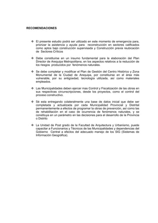 RECOMENDACIONES
El presente estudio podrá ser utilizado en este momento de emergencia para,
priorizar la asistencia y ayuda para reconstrucción en sectores calificados
como aptos bajo construcción supervisada y Construcción previa reubicación
de Sectores Críticos
Debe constituirse en un insumo fundamental para la elaboración del Plan
Director de Arequipa Metropolitana, en los aspectos relativos a la reducción de
los riesgos producidos por fenómenos naturales.
Se debe completar y modificar el Plan de Gestión del Centro Histórico y Zona
Monumental de la Ciudad de Arequipa, por constituirse en el área más
vulnerable, por su antigüedad, tecnología utilizada, así como materiales
empleados.
Las Municipalidades deben ejercer mas Control y Fiscalización de las obras en
sus respectivas circunscripciones, desde los proyectos, como el control del
proceso constructivo.
Sé esta entregando colateralmente una base de datos inicial que debe ser
completada y actualizada por cada Municipalidad Provincial y Distrital
permanentemente a efectos de programar la obras de prevención, así como las
de rehabilitación en el caso de ocurrencia de fenómenos naturales, y se
constituya en un parámetro en las decisiones para el desarrollo de la Provincia
o Distrito
La Unidad de Post grado de la Facultad de Arquitectura y Urbanismo, puede
capacitar a Funcionarios y Técnicos de las Municipalidades y dependencias del
Gobierno Central a efectos del adecuado manejo de los SIG (Sistemas de
Información Geográfica).
 
