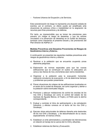 − Factores Urbanos de Ocupación y de Servicios.
Esta caracterización de riesgo no representa una situación aislada de
eventos; por el contrario, un efecto puede ser amplificado ante
situaciones de pobreza crítica e inestabilidad en la asignación de
recursos para fines preventivos y de defensa.
Por tanto, es imprescindible que se tomen las previsiones para
prevenir y/o mitigar el riesgo de desastres, y que los actores
vinculados a la prevención de desastres en la ciudad de Arequipa,
tomando como orientación el presente Estudio y las previsiones del
Plan Director de AQPlan 21
Medidas Preventivas ante Desastres Provenientes de Riesgos de
Geodinámica Interna y Externa.-
A continuación se presentan las siguientes medidas preventivas ante
riesgos de geodinámica interna y externa:
a) Reubicar a la población que se encuentra ocupando zonas
altamente peligrosas.
b) Elaboración de normas especiales para que las nuevas
edificaciones que se construyan en suelos no adecuados y/o
cerca a las riberas de ríos y torrenteras sean sismo-resistentes.
c) Organizar a la población para la evacuación horizontal,
realizando simulacros de evacuación, a fin de determinar tiempos
y problemas que puedan presentarse.
d) Prever situaciones de colapso de las edificaciones localizadas en
el centro de la ciudad de Arequipa, así como organizar y alertar a
la población sobre eventuales riesgos.
e) Promover y adecuar instalaciones de control de crecidas de los
ríos Chili y Socabaya así como el control del estado de las
represas de Aguada Blanca, el Frayle y el Pañe para la alarma
correspondiente.
f) Evaluar y controlar el ritmo de sedimentación y de colmatación
hidraúlica, y efectos conexos en el lecho de los ríos Chili y
Socabaya,
g) Ejecutar obras estructurales de defensa ribereña ante desbordes
de los ríos Chili y Socabaya, y de descolmatación de su cauce;
especialmente en tramos críticos.
h) Establecer un ente administrativo y coordinador de intervenciones
en relación al manejo de la cuenca del río Chili y afluentes.
i) Establecer sistemas de Alarma y Evacuación.
 
