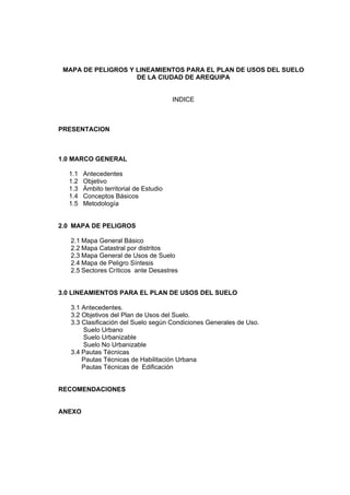 MAPA DE PELIGROS Y LINEAMIENTOS PARA EL PLAN DE USOS DEL SUELO
DE LA CIUDAD DE AREQUIPA
INDICE
PRESENTACION
1.0 MARCO GENERAL
1.1 Antecedentes
1.2 Objetivo
1.3 Ámbito territorial de Estudio
1.4 Conceptos Básicos
1.5 Metodología
2.0 MAPA DE PELIGROS
2.1 Mapa General Básico
2.2 Mapa Catastral por distritos
2.3 Mapa General de Usos de Suelo
2.4 Mapa de Peligro Síntesis
2.5 Sectores Críticos ante Desastres
3.0 LINEAMIENTOS PARA EL PLAN DE USOS DEL SUELO
3.1 Antecedentes.
3.2 Objetivos del Plan de Usos del Suelo.
3.3 Clasificación del Suelo según Condiciones Generales de Uso.
Suelo Urbano
Suelo Urbanizable
Suelo No Urbanizable
3.4 Pautas Técnicas
Pautas Técnicas de Habilitación Urbana
Pautas Técnicas de Edificación
RECOMENDACIONES
ANEXO
 