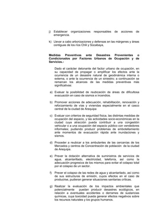 j) Establecer organizaciones responsables de acciones de
emergencia.
k) Llevar a cabo arborizaciones y defensas en las márgenes y áreas
contiguas de los ríos Chili y Socabaya,
Medidas Preventivas ante Desastres Provenientes o
Condicionados por Factores Urbanos de Ocupación y de
Servicios.-
Dado el carácter detonante del factor urbano de ocupación, en
su capacidad de propagar o amplificar los efectos ante la
ocurrencia de un desastre natural de geodinámica interna o
externa, o ante la ocurrencia de un siniestro; a continuación se
remarcan los alcances de las medidas preventivas más
significativas:
a) Evaluar la posibilidad de reubicación de áreas de dificultosa
evacuación en caso de sismos e incendios.
b) Promover acciones de adecuación, rehabilitación, renovación y
reforzamiento de vías y viviendas especialmente en el casco
central de la ciudad de Arequipa
c) Evaluar con criterios de seguridad física, las distintas medidas de
ocupación del espacio, y las actividades socio-económicas en la
ciudad cuya atracción pueda contribuir a una congestión
vehicular o a una ocupación del espacio público con vendedores
informales; pudiendo producir problemas de embotellamiento
ante momentos de evacuación rápida ante inundaciones y
sismos.
d) Proceder a reubicar a los ambulantes de las cercanías de los
Mercados y centros de Concentración de población de la ciudad
de Arequipa.
e) Prever la dotación alternativa de suministros de servicios de
agua, alcantarillado, electricidad, telefonía, así como la
adecuación progresiva de los mismos para evitar el colapso total
por el colapso de un sector.
f) Prever el colapso de las redes de agua y alcantarilado, así como
de sus estructuras de emisión, cuyos efectos en el caso de
producirse, pudieran generar situaciones sanitarias críticas.
g) Realizar la evaluación de los impactos ambientales que
potencialmente puedan producir desastres ecológicos, en
relación a eventuales accidentes o derrames de sustancias
químicas, cuya toxicidad pueda generar efectos negativos sobre
los recursos naturales y los grupos humanos.
 