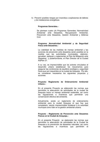 h) Prevenir posibles riesgos por incendios o explosiones de talleres
y de instalaciones energéticas.
Programas Generales.-
Se plantean cuatro (4) Programas Generales; Normatividad
Ambiental ante Desastres, Recuperación Ambiental,
Prevención ante Desastres, Gestión Ambiental y Defensa
Civil.
Programa: Normatividad Ambiental y de Seguridad
Física ante Desastres.-
La viabilidad de las medidas de manejo ambiental y las
acciones de prevención ante desastres serán posibles en la
medida que las autoridades municipales, elaboren,
aprueben, apliquen y reglamenten el Plan de Mitigación ante
Desastres y posteriormente, el Plan Director de la Ciudad
AQPlan 21.
A su vez, es imprescindible que los actores vinculados al
desarrollo urbano establezcan los mecanismos para
asegurar las condiciones de equilibrio ecológico y seguridad
física que son requeridos en la ciudad de Arequipa. Por ello,
se consideran necesarios los siguientes proyectos y
acciones:
Proyecto: Reglamento de Ordenamiento Ambiental
Urbano.-
En el presente Proyecto se elaborarán las normas que
permitirán la adecuación de actividades de la ciudad de
Arequipa hacia un manejo ambiental sostenible, así como
las regulaciones e incentivos que permitirán una
conservación efectiva del ambiente.
Actualmente, existe un reglamento de ordenamiento
ambiental para la ciudad Arequipa el que hay que
completarlo, siendo imprescindible fortalecer a la autoridad
municipal como líder en la gestión ambiental urbana.
Proyecto : Reglamento de Prevención ante Desastres
Físicos en la Ciudad de Arequipa.-
En el presente Proyecto se elaborarán las normas que
permitirán la adecuación de actividades de la Ciudad de
Arequipa a la prevención de desastres naturales, así como
las regulaciones e incentivos que permitirán el
 