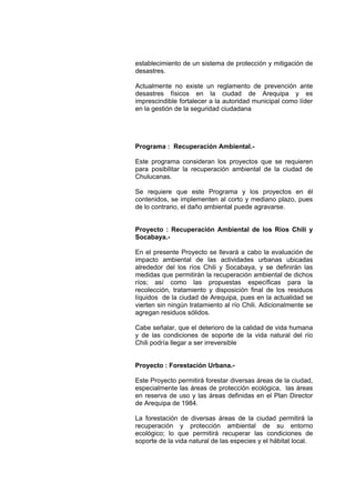 establecimiento de un sistema de protección y mitigación de
desastres.
Actualmente no existe un reglamento de prevención ante
desastres físicos en la ciudad de Arequipa y es
imprescindible fortalecer a la autoridad municipal como líder
en la gestión de la seguridad ciudadana
Programa : Recuperación Ambiental.-
Este programa consideran los proyectos que se requieren
para posibilitar la recuperación ambiental de la ciudad de
Chulucanas.
Se requiere que este Programa y los proyectos en él
contenidos, se implementen al corto y mediano plazo, pues
de lo contrario, el daño ambiental puede agravarse.
Proyecto : Recuperación Ambiental de los Ríos Chili y
Socabaya.-
En el presente Proyecto se llevará a cabo la evaluación de
impacto ambiental de las actividades urbanas ubicadas
alrededor del los ríos Chili y Socabaya, y se definirán las
medidas que permitirán la recuperación ambiental de dichos
ríos; así como las propuestas específicas para la
recolección, tratamiento y disposición final de los residuos
líquidos de la ciudad de Arequipa, pues en la actualidad se
vierten sin ningún tratamiento al río Chili. Adicionalmente se
agregan residuos sólidos.
Cabe señalar, que el deterioro de la calidad de vida humana
y de las condiciones de soporte de la vida natural del río
Chili podría llegar a ser irreversible
Proyecto : Forestación Urbana.-
Este Proyecto permitirá forestar diversas áreas de la ciudad,
especialmente las áreas de protección ecológica, las áreas
en reserva de uso y las áreas definidas en el Plan Director
de Arequipa de 1984.
La forestación de diversas áreas de la ciudad permitirá la
recuperación y protección ambiental de su entorno
ecológico; lo que permitirá recuperar las condiciones de
soporte de la vida natural de las especies y el hábitat local.
 