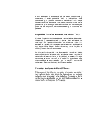 Cabe remarcar la existencia de un ente coordinador y
normativo a nivel provincial para la prevención ante
desastres y la gestión ambiental; favorecerá una mejor
conservación de ambiente; una mejor concientización de la
población; y un manejo más responsable del ambiente por
parte de las empresas, las comunidades y la población en
general.
Proyecto de Educación Ambiental y de Defensa Civil.-
En este Proyecto permitirá ejecutar campañas de educación,
valoración y concientización a cerca del ambiente de
Arequipa, sus recursos naturales, sus áreas de protección
ecológica, los peligros naturales que amenazan la ciudad, el
uso sostenible y seguro de los recursos y otros; dirigidas a
niños, jóvenes y adultos mayores.
La educación ambiental y de defensa civil cumple un papel
preponderante en el desarrollo ambiental, pues permite el
desarrollo de valores hacia el ambiente y la prevención ante
desastres, y busca convertir a la población en actores más
responsables y preocupados por la gestión ambiental
urbana en diversos niveles y ámbitos de acción.
Proyecto : Monitoreo Ambiental Urbano.-
Este proyecto identifica los proyectos principales que deben
ser implementados para iniciar la vigilancia de los peligros
naturales que amenazan a la ciudad de Arequipa, y de la
contaminación producida por las actividades productivas y
residenciales en la ciudad de Arequipa.
 