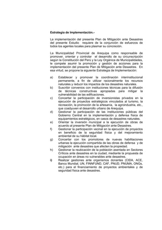 Estrategia de Implementación.-
La implementación del presente Plan de Mitigación ante Desastres
del presente Estudio requiere de la conjunción de esfuerzos de
todos los agentes locales para plasmar su concreción.
La Municipalidad Provincial de Arequipa como responsable de
promover, orientar y controlar el desarrollo de su circunscripción
según la Constitución del Perú y la Ley Orgánica de Municipalidades,
le compete asumir la promoción y gestión de acciones para la
implementación del presente Plan de Mitigación ante Desastres. En
esa virtud, se propone la siguiente Estrategia de Implementación:
a) Establecer y promover la coordinación interinstitucional
permanente, a fin de utilizar racionalmente los recursos
naturales y reducir los impactos de los desastres naturales.
b) Suscribir convenios con instituciones técnicas para la difusión
de técnicas constructivas apropiadas para mitigar la
vulnerabilidad de las edificaciones.
c) Concertar la participación de inversionistas privados en la
ejecución de proyectos estratégicos vinculados al turismo, la
recreación, la promoción de la artesanía, la agroindustria, etc.,
que coadyuven el desarrollo urbano de Arequipa.
d) Gestionar la participación de las instituciones públicas del
Gobierno Central en la implementación y defensa física de
equipamientos estratégicos, en casos de desastres naturales.
e) Orientar la inversión municipal a la ejecución de obras de
acuerdo al presente Plan de Mitigación ante Desastres.
f) Gestionar la participación vecinal en la ejecución de proyectos
en beneficio de la seguridad física y del mejoramiento
ambiental de su hábitat local.
g) Concertar con los promotores de nuevas habilitaciones
urbanas la ejecución compartida de las obras de defensa y de
mitigación ante desastres que afecten la propiedad.
h) Gestionar la reubicación de la población asentada en Sectores
Críticos ante desastres en la ciudad, mediante la propuesta de
ocupación en áreas no vulnerables ante desastres.
i) Realizar gestiones ante organismos donantes (CIDA, ACE,
Banco Mundial, UN, FINNFUND, CAF, PNUD, PNUMA, ONGs,
etc.) para el financiamiento de proyectos ambientales y de
seguridad física ante desastres.
 