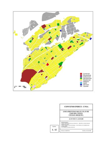 Comercial
Educacional
Institucional
Recreacional
Residencial
Religioso
Salud
Servicios
Vacante
0 500
CONVENIO INDECI - UNSA
LINEAMIENTOS PARA EL PLAN DE
USOS DEL SUELO
CIUDAD AREQUIPA
ALTO SELVA ALEGRE
RESPONSABLES :
AQTOS. FERNANDO MALAGA GONZALES – GROVERLY NUÑEZ MONAR
EQUIPO TECNICO :
AQTOS. ENRIQUE SALAS ZEGARRA – JULIO ASPILCUETA BARBACHAN
SUPERVISIÓN :
ING. ROBERTO KOSAKA MASUNO
ESCALA GRAFICA FECHA: JULIO 2001
Lámina :
L 12
 