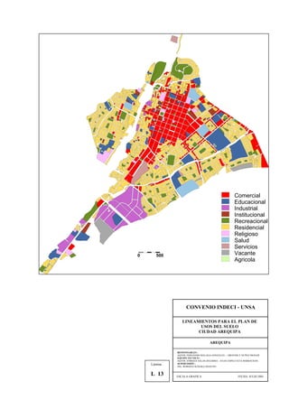 Comercial
Educacional
Industrial
Institucional
Recreacional
Residencial
Religioso
Salud
Servicios
Vacante
Agricola
0 500
CONVENIO INDECI - UNSA
LINEAMIENTOS PARA EL PLAN DE
USOS DEL SUELO
CIUDAD AREQUIPA
AREQUIPA
RESPONSABLES :
AQTOS. FERNANDO MALAGA GONZALES – GROVERLY NUÑEZ MONAR
EQUIPO TECNICO :
AQTOS. ENRIQUE SALAS ZEGARRA – JULIO ASPILCUETA BARBACHAN
SUPERVISIÓN :
ING. ROBERTO KOSAKA MASUNO
ESCALA GRAFICA FECHA: JULIO 2001
Lámina :
L 13
 