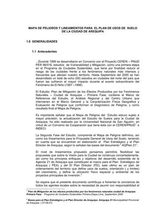 MAPA DE PELIGROS Y LINEAMIENTOS PARA EL PLAN DE USOS DE SUELO
DE LA CIUDAD DE AREQUIPA
1.0 GENERALIDADES
1.1 Antecedentes
...Durante 1999 se desarrollaron en Convenio con el Proyecto CEREN – PNUD
PER 98/018, estudios de Vulnerabilidad y Mitigación, como una primera etapa
en el Programa de Ciudades Sostenibles, que tiene por finalidad reducir el
riesgo de las ciudades frente a los fenómenos naturales más intensos y
frecuentes que afectan nuestro territorio. Hasta Septiembre del 2000 se han
desarrollado un total de ocho (08) estudios en ciudades del norte del país que
fueron las sufrieron el mayor impacto durante el evento extraordinario del
Fenómeno de El Niño (1997 –1998).
El Estudio: Plan de Mitigación de los Efectos Producidos por los Fenómenos
Naturales – Ciudad de Arequipa – Primera Fase, contiene el Marco de
Referencia del Estudio, el Análisis Regional y del Centro Urbano que
intervienen en el Marco General y la Caracterización Física Geográfica y
Evaluación de Peligros que conforman el Diagnóstico de Peligros; y como
resultado final el Mapa de Peligros.
Es importante señalar que el Mapa de Peligros del Estudio estuvo sujeto a
mayor precisión, la actualización del Estudio de Suelos para la Ciudad de
Arequipa, ha sido realizado por la Universidad Nacional de San Agustín, en
virtud de un Convenio de Cooperación que tiene ésta con el CEREN/PNUD1
e
INDECI.
La Segunda Fase del Estudio, comprende el Mapa de Peligros definitivo, así
como los lineamientos para la Propuesta General de Usos del Suelo, teniendo
en cuenta que se encuentran en elaboración el Plan Estratégico y el Plan
Director de Arequipa, según lo señalan las bases del documento “ AQPlan 21”.
El nivel de lineamientos propuesto pensamos permitirá, flexibilizar las
propuestas que sobre la Visión para la Ciudad se construya concertadamente,
así como los principios enfoques y objetivos del desarrollo sostenible de la
Agenda 21 de Arequipa que constituyen el marco para el Plan Estratégico de
Arequipa ( PEA) y del El Plan Director (PD), este ultimo es un plan de
ordenamiento del territorio que define usos de suelos, orientación ( y limites)
del crecimiento, y define la ubicación físico espacial y ambiental de los
proyectos principales de inversión.2
Se espera que el presente documento contribuya a fomentar la conciencia de
todos los agentes locales sobre la necesidad de asumir con responsabilidad el
1
Plan de Mitigación de los efectos producidos por los fenómenos naturales ciudad de Arequipa
Primera Fase. Programa de Ciudades Sostenibles Primera Etapa Lima, Septiembre 2000
2
Bases para el Plan Estratégico y el Plan Director de Arequipa: Arequipa 21 Municipalidad Provincial
de Arequipa. ( 07-06-01)
 