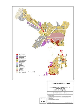 Comercial
Educacional
Industrial
Institucional
Recreacional
Residencial
Religioso
Salud
Vacante
Cementerio
Agricola
Eriazo
Servicios
En Proyecto 0 1000
CONVENIO INDECI - UNSA
LINEAMIENTOS PARA EL PLAN DE
USOS DEL SUELO
CIUDAD AREQUIPA
CERRO COLORADO - YURA
RESPONSABLES :
AQTOS. FERNANDO MALAGA GONZALES – GROVERLY NUÑEZ MONAR
EQUIPO TECNICO :
AQTOS. ENRIQUE SALAS ZEGARRA – JULIO ASPILCUETA BARBACHAN
SUPERVISIÓN :
ING. ROBERTO KOSAKA MASUNO
ESCALA GRAFICA FECHA: JULIO 2001
Lámina :
L 15
 