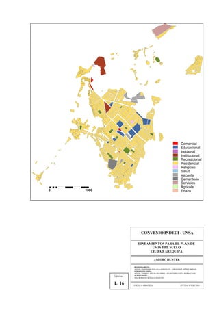Comercial
Educacional
Industrial
Institucional
Recreacional
Residencial
Religioso
Salud
Vacante
Cementerio
Servicios
Agricola
Eriazo0 1000
CONVENIO INDECI - UNSA
LINEAMIENTOS PARA EL PLAN DE
USOS DEL SUELO
CIUDAD AREQUIPA
JACOBO HUNTER
RESPONSABLES :
AQTOS. FERNANDO MALAGA GONZALES – GROVERLY NUÑEZ MONAR
EQUIPO TECNICO :
AQTOS. ENRIQUE SALAS ZEGARRA – JULIO ASPILCUETA BARBACHAN
SUPERVISIÓN :
ING. ROBERTO KOSAKA MASUNO
ESCALA GRAFICA FECHA: JULIO 2001
Lámina :
L 16
 