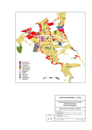 Comercial
Educacional
Industrial
Institucional
Recreacional
Residencial
Religioso
Salud
Servicios
Vacante
Cementerio
Agricola 0 1000
CONVENIO INDECI - UNSA
LINEAMIENTOS PARA EL PLAN DE
USOS DEL SUELO
CIUDAD AREQUIPA
JOSE LUIS BUSTAMANTE Y RIVERO
RESPONSABLES :
AQTOS. FERNANDO MALAGA GONZALES – GROVERLY NUÑEZ MONAR
EQUIPO TECNICO :
AQTOS. ENRIQUE SALAS ZEGARRA – JULIO ASPILCUETA BARBACHAN
SUPERVISIÓN :
ING. ROBERTO KOSAKA MASUNO
ESCALA GRAFICA FECHA: JULIO 2001
Lámina :
L 17
 