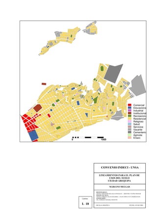 Comercial
Educaciona
Industrial
Institucional
Recreaciona
Residencial
Religioso
Salud
Servicios
Vacante
Cementerio
Agricola
Eriazo
0 1000
CONVENIO INDECI - UNSA
LINEAMIENTOS PARA EL PLAN DE
USOS DEL SUELO
CIUDAD AREQUIPA
MARIANO MELGAR
RESPONSABLES :
AQTOS. FERNANDO MALAGA GONZALES – GROVERLY NUÑEZ MONAR
EQUIPO TECNICO :
AQTOS. ENRIQUE SALAS ZEGARRA – JULIO ASPILCUETA BARBACHAN
SUPERVISIÓN :
ING. ROBERTO KOSAKA MASUNO
ESCALA GRAFICA FECHA: JULIO 2001
Lámina :
L 18
 