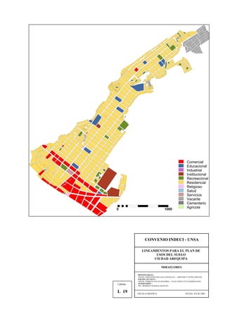 Comercial
Educacional
Industrial
Institucional
Recreacional
Residencial
Religioso
Salud
Servicios
Vacante
Cementerio
Agricola0 1000
CONVENIO INDECI - UNSA
LINEAMIENTOS PARA EL PLAN DE
USOS DEL SUELO
CIUDAD AREQUIPA
MIRAFLORES
RESPONSABLES :
AQTOS. FERNANDO MALAGA GONZALES – GROVERLY NUÑEZ MONAR
EQUIPO TECNICO :
AQTOS. ENRIQUE SALAS ZEGARRA – JULIO ASPILCUETA BARBACHAN
SUPERVISIÓN :
ING. ROBERTO KOSAKA MASUNO
ESCALA GRAFICA FECHA: JULIO 2001
Lámina :
L 19
 