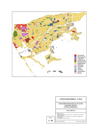Comercial
Educacional
Industrial
Institucional
Recreacional
Residencial
Religioso
Servicios
Salud
Vacante
Cementerio
Eriazo0 1000
CONVENIO INDECI - UNSA
LINEAMIENTOS PARA EL PLAN DE
USOS DEL SUELO
CIUDAD AREQUIPA
PAUCARPATA
RESPONSABLES :
AQTOS. FERNANDO MALAGA GONZALES – GROVERLY NUÑEZ MONAR
EQUIPO TECNICO :
AQTOS. ENRIQUE SALAS ZEGARRA – JULIO ASPILCUETA BARBACHAN
SUPERVISIÓN :
ING. ROBERTO KOSAKA MASUNO
ESCALA GRAFICA FECHA: JULIO 2001
Lámina :
L 20
 