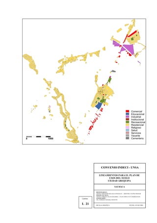 Comercial
Educacional
Industrial
Institucional
Recreacional
Residencial
Religioso
Salud
Servicios
Vacante
Cementerio0 1000
CONVENIO INDECI - UNSA
LINEAMIENTOS PARA EL PLAN DE
USOS DEL SUELO
CIUDAD AREQUIPA
SACHACA
RESPONSABLES :
AQTOS. FERNANDO MALAGA GONZALES – GROVERLY NUÑEZ MONAR
EQUIPO TECNICO :
AQTOS. ENRIQUE SALAS ZEGARRA – JULIO ASPILCUETA BARBACHAN
SUPERVISIÓN :
ING. ROBERTO KOSAKA MASUNO
ESCALA GRAFICA FECHA: JULIO 2001
Lámina :
L 21
 