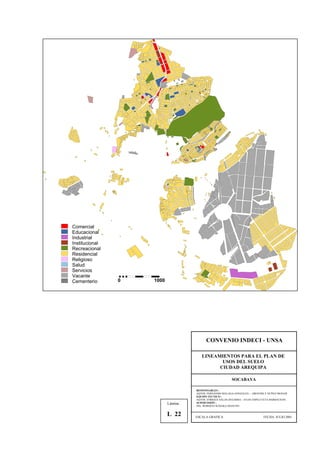 Comercial
Educacional
Industrial
Institucional
Recreacional
Residencial
Religioso
Salud
Servicios
Vacante
Cementerio 0 1000
CONVENIO INDECI - UNSA
LINEAMIENTOS PARA EL PLAN DE
USOS DEL SUELO
CIUDAD AREQUIPA
SOCABAYA
RESPONSABLES :
AQTOS. FERNANDO MALAGA GONZALES – GROVERLY NUÑEZ MONAR
EQUIPO TECNICO :
AQTOS. ENRIQUE SALAS ZEGARRA – JULIO ASPILCUETA BARBACHAN
SUPERVISIÓN :
ING. ROBERTO KOSAKA MASUNO
ESCALA GRAFICA FECHA: JULIO 2001
Lámina :
L 22
 