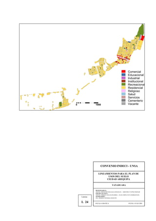 Comercial
Educacional
Industrial
Institucional
Recreacional
Residencial
Religioso
Salud
Servicios
Cementerio
Vacante0 1000
CONVENIO INDECI - UNSA
LINEAMIENTOS PARA EL PLAN DE
USOS DEL SUELO
CIUDAD AREQUIPA
YANAHUARA
RESPONSABLES :
AQTOS. FERNANDO MALAGA GONZALES – GROVERLY NUÑEZ MONAR
EQUIPO TECNICO :
AQTOS. ENRIQUE SALAS ZEGARRA – JULIO ASPILCUETA BARBACHAN
SUPERVISIÓN :
ING. ROBERTO KOSAKA MASUNO
ESCALA GRAFICA FECHA: JULIO 2001
Lámina :
L 24
 