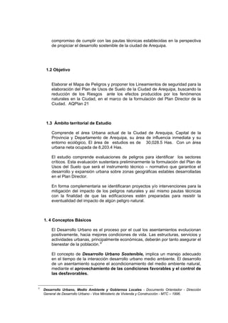compromiso de cumplir con las pautas técnicas establecidas en la perspectiva
de propiciar el desarrollo sostenible de la ciudad de Arequipa.
1.2 Objetivo
Elaborar el Mapa de Peligros y proponer los Lineamientos de seguridad para la
elaboración del Plan de Usos de Suelo de la Ciudad de Arequipa, buscando la
reducción de los Riesgos ante los efectos producidos por los fenómenos
naturales en la Ciudad, en el marco de la formulación del Plan Director de la
Ciudad. AQPlan 21
1.3 Ámbito territorial de Estudio
Comprende el área Urbana actual de la Ciudad de Arequipa, Capital de la
Provincia y Departamento de Arequipa, su área de influencia inmediata y su
entorno ecológico, El área de estudios es de 30,028.5 Has. Con un área
urbana neta ocupada de 8,203.4 Has.
El estudio comprende evaluaciones de peligros para identificar los sectores
críticos. Esta evaluación sustentara preliminarmente la formulación del Plan de
Usos del Suelo que será el instrumento técnico – normativo que garantice el
desarrollo y expansión urbana sobre zonas geográficas estables desarrolladas
en el Plan Director.
En forma complementaria se identificaran proyectos y/o intervenciones para la
mitigación del impacto de los peligros naturales y así mismo pautas técnicas
con la finalidad de que las edificaciones estén preparadas para resistir la
eventualidad del impacto de algún peligro natural.
1. 4 Conceptos Básicos
El Desarrollo Urbano es el proceso por el cual los asentamientos evolucionan
positivamente, hacia mejores condiciones de vida. Las estructuras, servicios y
actividades urbanas, principalmente económicas, deberán por tanto asegurar el
bienestar de la población.3/
El concepto de Desarrollo Urbano Sostenible, implica un manejo adecuado
en el tiempo de la interacción desarrollo urbano medio ambiente. El desarrollo
de un asentamiento supone el acondicionamiento del medio ambiente natural,
mediante el aprovechamiento de las condiciones favorables y el control de
las desfavorables.
3/
Desarrollo Urbano, Medio Ambiente y Gobiernos Locales - Documento Orientador - Dirección
General de Desarrollo Urbano - Vice Ministerio de Vivienda y Construcción - MTC – 1996.
 