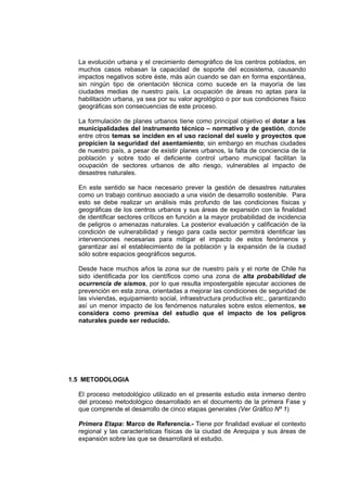 La evolución urbana y el crecimiento demográfico de los centros poblados, en
muchos casos rebasan la capacidad de soporte del ecosistema, causando
impactos negativos sobre éste, más aún cuando se dan en forma espontánea,
sin ningún tipo de orientación técnica como sucede en la mayoría de las
ciudades medias de nuestro país. La ocupación de áreas no aptas para la
habilitación urbana, ya sea por su valor agrológico o por sus condiciones físico
geográficas son consecuencias de este proceso.
La formulación de planes urbanos tiene como principal objetivo el dotar a las
municipalidades del instrumento técnico – normativo y de gestión, donde
entre otros temas se inciden en el uso racional del suelo y proyectos que
propicien la seguridad del asentamiento; sin embargo en muchas ciudades
de nuestro país, a pesar de existir planes urbanos, la falta de conciencia de la
población y sobre todo el deficiente control urbano municipal facilitan la
ocupación de sectores urbanos de alto riesgo, vulnerables al impacto de
desastres naturales.
En este sentido se hace necesario prever la gestión de desastres naturales
como un trabajo continuo asociado a una visión de desarrollo sostenible. Para
esto se debe realizar un análisis más profundo de las condiciones físicas y
geográficas de los centros urbanos y sus áreas de expansión con la finalidad
de identificar sectores críticos en función a la mayor probabilidad de incidencia
de peligros o amenazas naturales. La posterior evaluación y calificación de la
condición de vulnerabilidad y riesgo para cada sector permitirá identificar las
intervenciones necesarias para mitigar el impacto de estos fenómenos y
garantizar así el establecimiento de la población y la expansión de la ciudad
sólo sobre espacios geográficos seguros.
Desde hace muchos años la zona sur de nuestro país y el norte de Chile ha
sido identificada por los científicos como una zona de alta probabilidad de
ocurrencia de sismos, por lo que resulta impostergable ejecutar acciones de
prevención en esta zona, orientadas a mejorar las condiciones de seguridad de
las viviendas, equipamiento social, infraestructura productiva etc., garantizando
así un menor impacto de los fenómenos naturales sobre estos elementos, se
considera como premisa del estudio que el impacto de los peligros
naturales puede ser reducido.
1.5 METODOLOGIA
El proceso metodológico utilizado en el presente estudio esta inmerso dentro
del proceso metodológico desarrollado en el documento de la primera Fase y
que comprende el desarrollo de cinco etapas generales (Ver Gráfico Nº 1)
Primera Etapa: Marco de Referencia.- Tiene por finalidad evaluar el contexto
regional y las características físicas de la ciudad de Arequipa y sus áreas de
expansión sobre las que se desarrollará el estudio.
 