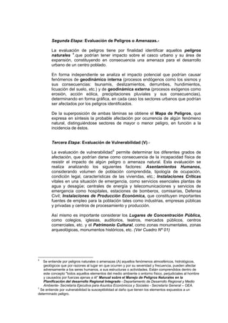 Segunda Etapa: Evaluación de Peligros o Amenazas.-
La evaluación de peligros tiene por finalidad identificar aquellos peligros
naturales 4
.que podrían tener impacto sobre el casco urbano y su área de
expansión, constituyendo en consecuencia una amenaza para el desarrollo
urbano de un centro poblado.
En forma independiente se analiza el impacto potencial que podrían causar
fenómenos de geodinámico interna (procesos endógenos como los sismos y
sus consecuencias: tsunamis, deslizamientos, derrumbes, hundimientos,
licuación del suelo, etc.) y de geodinámica externa (procesos exógenos como
erosión, acción eólica, precipitaciones pluviales y sus consecuencias),
determinando en forma gráfica, en cada caso los sectores urbanos que podrían
ser afectados por los peligros identificados.
De la superposición de ambas láminas se obtiene el Mapa de Peligros, que
expresa en síntesis la probable afectación por ocurrencia de algún fenómeno
natural, distinguiéndose sectores de mayor o menor peligro, en función a la
incidencia de éstos.
Tercera Etapa: Evaluación de Vulnerabilidad (V).-
La evaluación de vulnerabilidad5
permite determinar los diferentes grados de
afectación, que podrían darse como consecuencia de la incapacidad física de
resistir el impacto de algún peligro o amenaza natural. Esta evaluación se
realiza analizando los siguientes factores: Asentamientos Humanos,
considerando volumen de población comprendida, tipología de ocupación,
condición legal, características de las viviendas, etc.; Instalaciones Críticas
vitales en una situación de emergencia, como servicios esenciales plantas de
agua y desagüe; centrales de energía y telecomunicaciones y servicios de
emergencia como hospitales, estaciones de bomberos, comisarías, Defensa
Civil; Instalaciones de Producción Económica, que constituyen importantes
fuentes de empleo para la población tales como industrias, empresas públicas
y privadas y centros de procesamiento y producción.
Así mismo es importante considerar los Lugares de Concentración Pública,
como colegios, iglesias, auditorios, teatros, mercados públicos, centros
comerciales, etc. y el Patrimonio Cultural, como zonas monumentales, zonas
arqueológicas, monumentos históricos, etc. (Ver Cuadro Nº 01)
4
Se entiende por peligros naturales o amenazas (A) aquellos fenómenos atmosféricos, hidrológicos,
geológicos que por razones al lugar en que ocurren y por su severidad y frecuencia, pueden afectar
adversamente a los seres humanos, a sus estructuras o actividades. Están comprendidos dentro de
este concepto "todos aquellos elementos del medio ambiente o entorno físico, perjudiciales al hombre
y causados por fuerzas ajenas a él” Manual sobre el Manejo de Peligros Naturales en la
Planificación del desarrollo Regional Integrado - Departamento de Desarrollo Regional y Medio
Ambiente- Secretaría Ejecutiva para Asuntos Económicos y Sociales - Secretaría General – OEA.
5
Se entiende por vulnerabilidad la susceptibilidad al daño que tienen los elementos expuestos a un
determinado peligro.
 