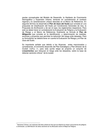 pautas conceptuales del Modelo de Desarrollo, la Hipótesis de Crecimiento
Demográfico y Expansión Urbana, teniendo en consideración el contexto
regional y la caracterización urbana descritas en el Marco de Referencia. En
segundo término se desarrolla el Plan de Usos del Suelo que consiste en una
propuesta de Clasificación del Suelo por Condiciones Generales de Uso, la
Propuesta de Zonificación y de ser el caso, los reglamentos respectivos. Para
esto se deben tener en consideración la Evaluación de Peligros y la Evaluación
de Riesgo y el Marco de Referencia; finalmente se formula el Plan de
Mitigación que consiste en la identificación, y determinación de medidas,
acciones y proyectos que permitan la reducción del riesgo ante desastes. Para
su formulación se deberá tener en cuenta la Evaluación de Riesgo y el Plan de
Usos del Suelo.
Es importante señalar que debido a los Alcances antes mencionados y
considerando, el inminente desarrollo del Plan Estratégico y Plan Director de la
Ciudad AQPlan 21, para esta quinta etapa se propone un conjunto de
Lineamientos que reduzcan el riesgo ante los desastres, sobre la base de
detectar sectores criticos7
de la ciudad.
7
Sectores Críticos: son sectores del área urbana en las que se observa la mayor concurrencia de peligros
o amenazas. La delimitación de estos sectores se ha efectuado sobre el Mapa de Peligros
 