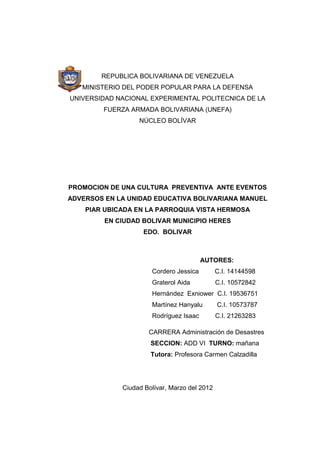 1
REPUBLICA BOLIVARIANA DE VENEZUELA
MINISTERIO DEL PODER POPULAR PARA LA DEFENSA
UNIVERSIDAD NACIONAL EXPERIMENTAL POLITECNICA DE LA
FUERZA ARMADA BOLIVARIANA (UNEFA)
NÚCLEO BOLÍVAR
PROMOCION DE UNA CULTURA PREVENTIVA ANTE EVENTOS
ADVERSOS EN LA UNIDAD EDUCATIVA BOLIVARIANA MANUEL
PIAR UBICADA EN LA PARROQUIA VISTA HERMOSA
EN CIUDAD BOLIVAR MUNICIPIO HERES
EDO. BOLIVAR
CARRERA Administración de Desastres
SECCION: ADD VI TURNO: mañana
Tutora: Profesora Carmen Calzadilla
Ciudad Bolívar, Marzo del 2012
AUTORES:
Cordero Jessica C.I. 14144598
Graterol Aida C.I. 10572842
Hernández Exniower C.I. 19536751
Martínez Hanyalu C.I. 10573787
Rodríguez Isaac C.I. 21263283
 