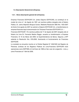 1.5. Descripción General de la Empresa.

1.5.1. Breve descripción general de la Empresa.

Empresa Financiera EDYFICAR S.A. (antes Edpyme EDYFICAR), se constituyó en la
ciudad de Lima el 1 de Agosto de 1997, por escritura pública otorgada ante el Notario
Público, Dr. Jaime Alejandro Murguia Cavero. Mediante Resolución SBS Nro. 1053-2007
de fecha 6 de agosto de 2007 se autorizó a Edpyme EDYFICAR S.A. a transformarse en
empresa financiera bajo la denominación de “Empresa Financiera EDYFICAR S.A. –
Financiera EDYFICAR”. Por escritura pública del 17 de Agosto del 2007 otorgada ante el
Notario de Lima Dr. Fernando Medina Raggio, acuerda su transformación a Empresa
Financiera. El 18 de Marzo del 2008, la Superintendencia de Banca, Seguros y AFP
extiende la Resolución Nro. 676-2008. Autorizando el funcionamiento de Financiera
EDYFICAR.
La sociedad se encuentra inscrita en la Partida Registral N° 03021605 del Registro de
Personas Jurídicas de los Registros Públicos de Lima.Financiera EDYFICAR inició
operaciones como EDPYME el 2 de Enero de 1998 en San Juan de Lurigancho - Lima, y
como Financiera el 1 Abril de 2008.

Gerencia De Riesgos

9

 