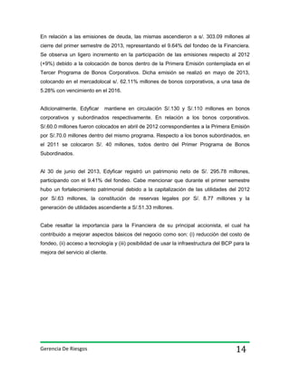 En relación a las emisiones de deuda, las mismas ascendieron a s/. 303.09 millones al
cierre del primer semestre de 2013, representando el 9.64% del fondeo de la Financiera.
Se observa un ligero incremento en la participación de las emisiones respecto al 2012
(+9%) debido a la colocación de bonos dentro de la Primera Emisión contemplada en el
Tercer Programa de Bonos Corporativos. Dicha emisión se realizó en mayo de 2013,
colocando en el mercadolocal s/. 62.11% millones de bonos corporativos, a una tasa de
5.28% con vencimiento en el 2016.

Adicionalmente, Edyficar

mantiene en circulación S/.130 y S/.110 millones en bonos

corporativos y subordinados respectivamente. En relación a los bonos corporativos.
S/.60.0 millones fueron colocados en abril de 2012 correspondientes a la Primera Emisión
por S/.70.0 millones dentro del mismo programa. Respecto a los bonos subordinados, en
el 2011 se colocaron S/. 40 millones, todos dentro del Primer Programa de Bonos
Subordinados.

Al 30 de junio del 2013, Edyficar registró un patrimonio neto de S/. 295.78 millones,
participando con el 9.41% del fondeo. Cabe mencionar que durante el primer semestre
hubo un fortalecimiento patrimonial debido a la capitalización de las utilidades del 2012
por S/.63 millones, la constitución de reservas legales por S/. 8.77 millones y la
generación de utilidades ascendiente a S/.51.33 millones.

Cabe resaltar la importancia para la Financiera de su principal accionista, el cual ha
contribuido a mejorar aspectos básicos del negocio como son: (i) reducción del costo de
fondeo, (ii) acceso a tecnología y (iii) posibilidad de usar la infraestructura del BCP para la
mejora del servicio al cliente.

Gerencia De Riesgos

14

 