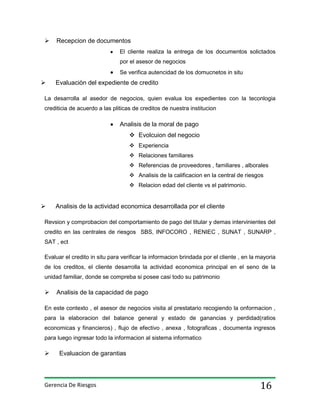 

Recepcion de documentos
El cliente realiza la entrega de los documentos solictados
por el asesor de negocios
Se verifica autencidad de los domucnetos in situ



Evaluaciòn del expediente de credito

La desarrolla al asedor de negocios, quien evalua los expedientes con la teconlogia
crediticia de acuerdo a las pliticas de creditos de nuestra institucion

Analisis de la moral de pago
 Evolcuion del negocio
 Experiencia
 Relaciones familiares
 Referencias de proveedores , familiares , alborales
 Analisis de la calificacion en la central de riesgos
 Relacion edad del cliente vs el patrimonio.



Analisis de la actividad economica desarrollada por el cliente

Revsion y comprobacion del comportamiento de pago del titular y demas intervinientes del
credito en las centrales de riesgos SBS, INFOCORO , RENIEC , SUNAT , SUNARP ,
SAT , ect
Evaluar el credito in situ para verificar la informacion brindada por el cliente , en la mayoria
de los creditos, el cliente desarrolla la actividad economica principal en el seno de la
unidad familiar, donde se compreba si posee casi todo su patrimonio



Analisis de la capacidad de pago

En este contexto , el asesor de negocios visita al prestatario recogiendo la onformacion ,
para la elaboracion del balance general y estado de ganancias y perdidad(ratios
economicas y financieros) , flujo de efectivo , anexa , fotograficas , documenta ingresos
para luego ingresar todo la informacion al sistema informatico



Evaluacion de garantias

Gerencia De Riesgos

16

 