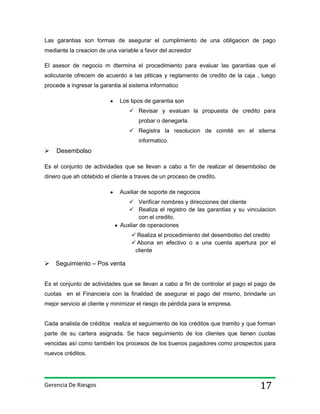 Las garantias son formas de asegurar el cumplimiento de una obligacion de pago
mediante la creacion de una variable a favor del acreedor
El asesor de negocio m dtermina el procedimiento para evaluar las garantias que el
solicutante ofrecem de acuerdo a las pliticas y reglamento de credito de la caja , luego
procede a ingresar la garantia al sistema informatico
Los tipos de garantia son
 Revisar y evaluan la propuesta de credito para
probar o denegarla.
 Registra la resolucion de comité en el sitema
informatico.



Desembolso

Es el conjunto de actividades que se llevan a cabo a fin de realizar el desembolso de
dinero que ah obtebido el cliente a traves de un proceso de credito.
Auxiliar de soporte de negocios
 Verificar nombres y direcciones del cliente
 Realiza el registro de las garantias y su vinculacion
con el credito.
Auxliar de operaciones
 Realiza el procedimiento del desembolso del credito
 Abona en efectivo o a una cuenta apertura por el
cliente

 Seguimiento – Pos venta
Es el conjunto de actividades que se llevan a cabo a fin de controlar el pago el pago de
cuotas en el Financiera con la finalidad de asegurar el pago del mismo, brindarle un
mejor servicio al cliente y minimizar el riesgo de pérdida para la empresa.

Cada analista de créditos realiza el seguimiento de los créditos que tramito y que forman
parte de su cartera asignada. Se hace seguimiento de los clientes que tienen cuotas
vencidas así como también los procesos de los buenos pagadores como prospectos para
nuevos créditos.

Gerencia De Riesgos

17

 