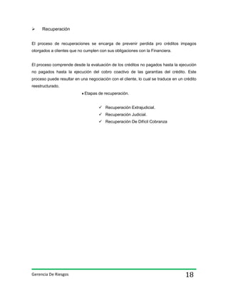

Recuperación

El proceso de recuperaciones se encarga de prevenir perdida pro créditos impagos
otorgados a clientes que no cumplen con sus obligaciones con la Financiera.

El proceso comprende desde la evaluación de los créditos no pagados hasta la ejecución
no pagados hasta la ejecución del cobro coactivo de las garantías del crédito. Este
proceso puede resultar en una negociación con el cliente, lo cual se traduce en un crédito
reestructurado.
Etapas de recuperación.
 Recuperación Extrajudicial.
 Recuperación Judicial.
 Recuperación De Difícil Cobranza

Gerencia De Riesgos

18

 